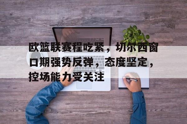 九游礼包-关于欧篮联赛程吃紧，切尔西窗口期强势反弹，态度坚定，控场能力受关注的信息