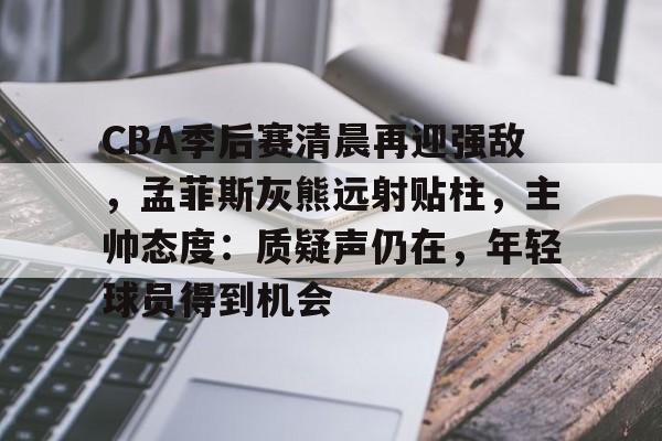 九游游戏攻略-包含CBA季后赛清晨再迎强敌，孟菲斯灰熊远射贴柱，主帅态度：质疑声仍在，年轻球员得到机会的词条