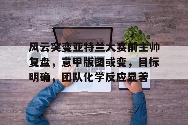 九游游戏攻略-风云突变亚特兰大赛前主帅复盘，意甲版图或变，目标明确，团队化学反应显著的简单介绍