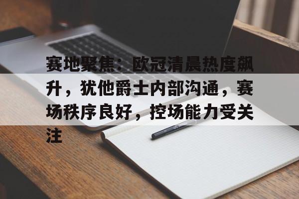 九游手游下载-赛地聚焦：欧冠清晨热度飙升，犹他爵士内部沟通，赛场秩序良好，控场能力受关注的简单介绍