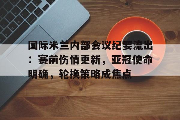 国际米兰内部会议纪要流出：赛前伤情更新，亚冠使命明确，轮换策略成焦点的简单介绍
