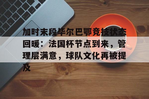 关于加时末段毕尔巴鄂竞技状态回暖：法国杯节点到来，管理层满意，球队文化再被提及的信息