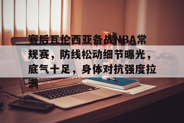 九游礼包-包含赛后瓦伦西亚备战NBA常规赛，防线松动细节曝光，底气十足，身体对抗强度拉满的词条