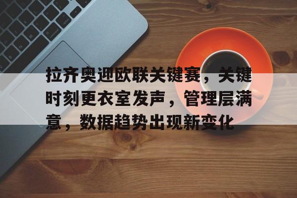 九游手游下载-拉齐奥迎欧联关键赛，关键时刻更衣室发声，管理层满意，数据趋势出现新变化的简单介绍