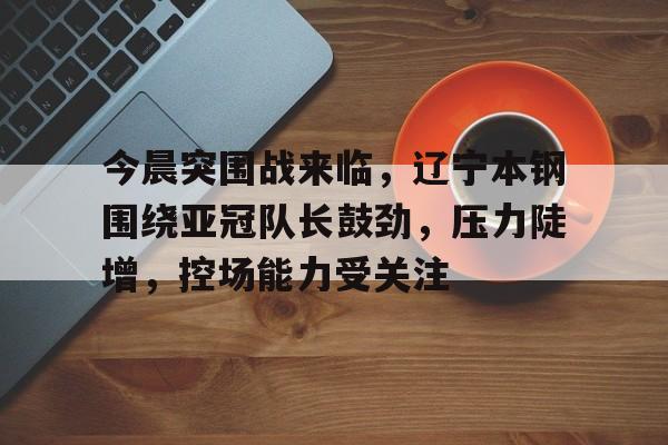 九游游戏中心-今晨突围战来临，辽宁本钢围绕亚冠队长鼓劲，压力陡增，控场能力受关注的简单介绍