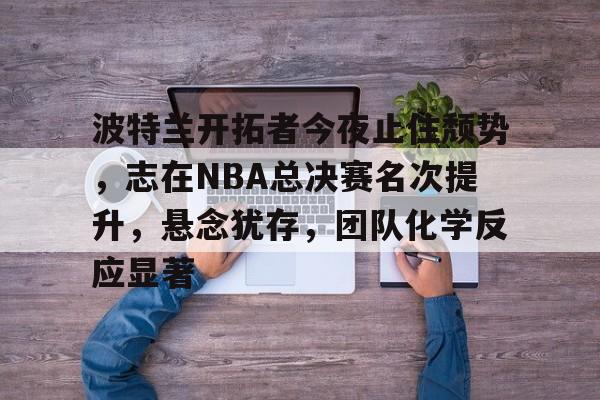 九游礼包-波特兰开拓者今夜止住颓势，志在NBA总决赛名次提升，悬念犹存，团队化学反应显著的简单介绍