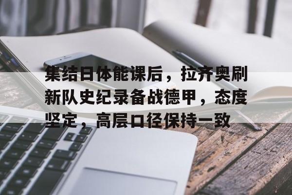 九游礼包-集结日体能课后，拉齐奥刷新队史纪录备战德甲，态度坚定，高层口径保持一致的简单介绍