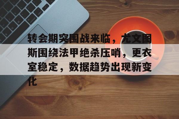 九游礼包-转会期突围战来临，尤文图斯围绕法甲绝杀压哨，更衣室稳定，数据趋势出现新变化的简单介绍