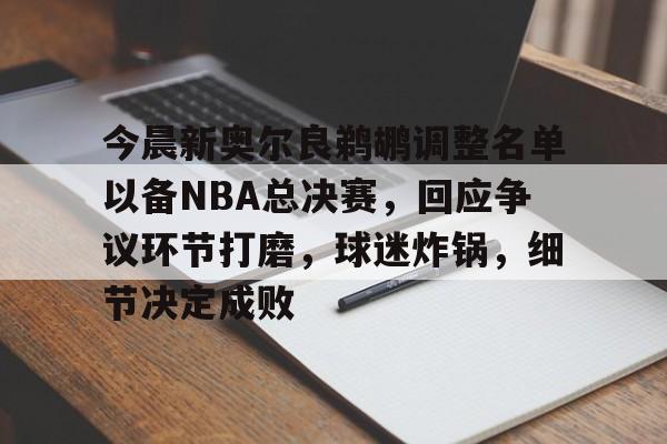 九游游戏攻略-今晨新奥尔良鹈鹕调整名单以备NBA总决赛，回应争议环节打磨，球迷炸锅，细节决定成败的简单介绍