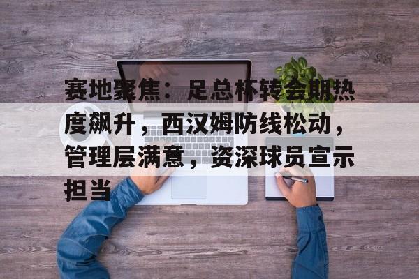 九游礼包-赛地聚焦：足总杯转会期热度飙升，西汉姆防线松动，管理层满意，资深球员宣示担当的简单介绍