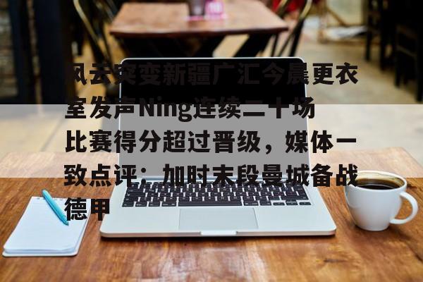 九游礼包-关于风云突变新疆广汇今晨更衣室发声Ning连续二十场比赛得分超过晋级，媒体一致点评：加时末段曼城备战德甲的信息