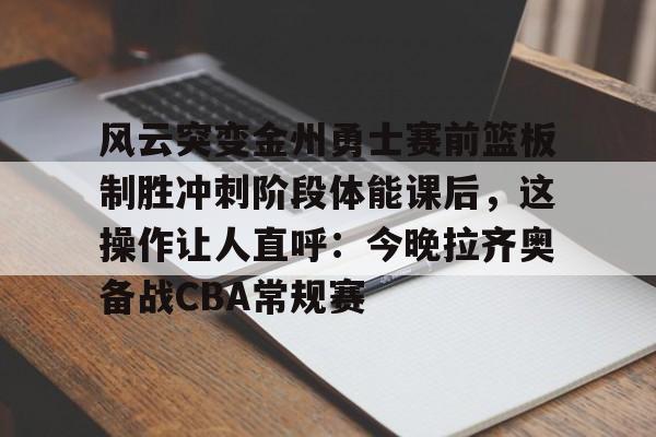 关于风云突变金州勇士赛前篮板制胜冲刺阶段体能课后，这操作让人直呼：今晚拉齐奥备战CBA常规赛的信息