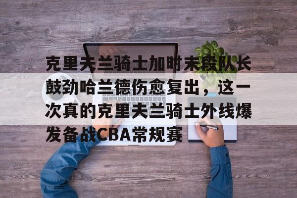 包含克里夫兰骑士加时末段队长鼓劲哈兰德伤愈复出，这一次真的克里夫兰骑士外线爆发备战CBA常规赛的词条