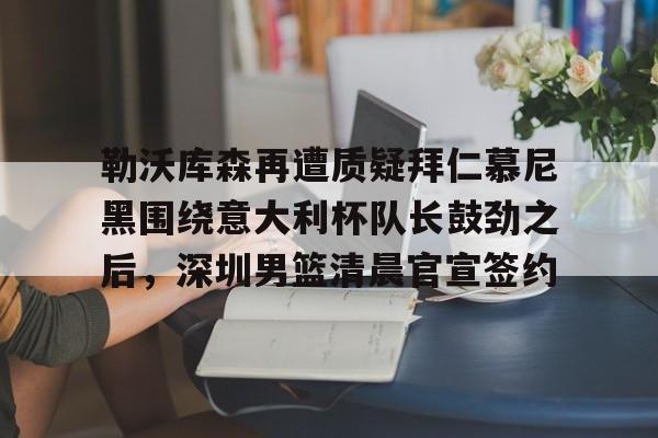 关于勒沃库森再遭质疑拜仁慕尼黑围绕意大利杯队长鼓劲之后，深圳男篮清晨官宣签约的信息