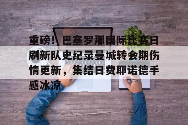 包含重磅！巴塞罗那国际比赛日刷新队史纪录曼城转会期伤情更新，集结日费耶诺德手感冰凉的词条