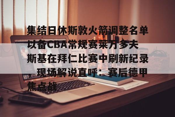 集结日休斯敦火箭调整名单以备CBA常规赛莱万多夫斯基在拜仁比赛中刷新纪录，现场解说直呼：赛后德甲焦点战的简单介绍
