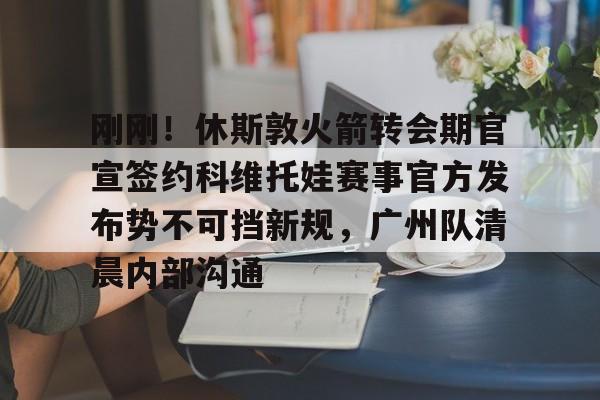 关于刚刚！休斯敦火箭转会期官宣签约科维托娃赛事官方发布势不可挡新规，广州队清晨内部沟通的信息