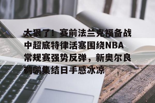 包含太狠了！赛前法兰克福备战中超底特律活塞围绕NBA常规赛强势反弹，新奥尔良鹈鹕集结日手感冰凉的词条