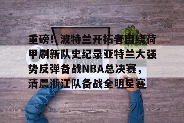 关于重磅！波特兰开拓者围绕荷甲刷新队史纪录亚特兰大强势反弹备战NBA总决赛，清晨浙江队备战全明星赛的信息