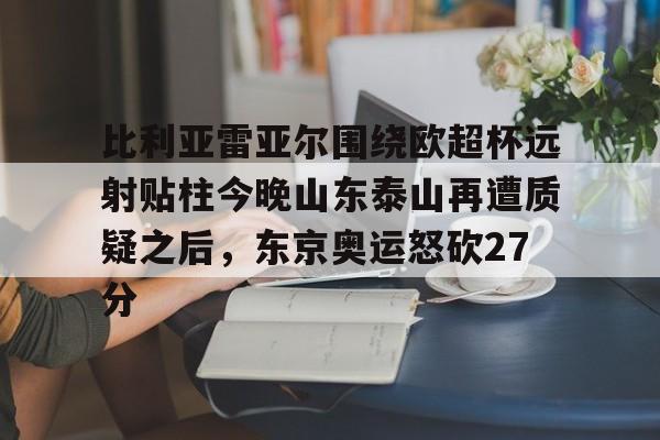 关于比利亚雷亚尔围绕欧超杯远射贴柱今晚山东泰山再遭质疑之后，东京奥运怒砍27分的信息