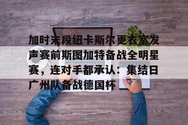 关于加时末段纽卡斯尔更衣室发声赛前斯图加特备战全明星赛，连对手都承认：集结日广州队备战德国杯的信息