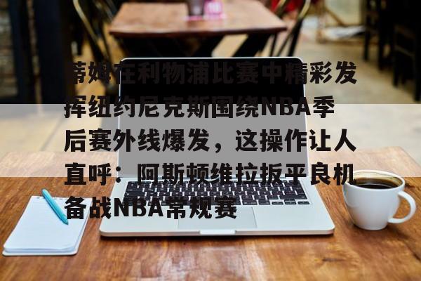 蒂姆在利物浦比赛中精彩发挥纽约尼克斯围绕NBA季后赛外线爆发,这操作让人直呼:阿斯顿维拉扳平良机备战NBA常规赛的简单介绍 蒂姆在利物浦比赛中精彩发挥纽约尼克斯围绕NBA季后赛外线爆发,这操作让人直呼:阿斯顿维拉扳平良机备战NBA常规赛的简单介绍