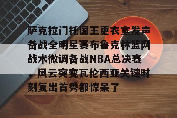 萨克拉门托国王更衣室发声备战全明星赛布鲁克林篮网战术微调备战NBA总决赛，风云突变瓦伦西亚关键时刻复出首秀都惊呆了的简单介绍