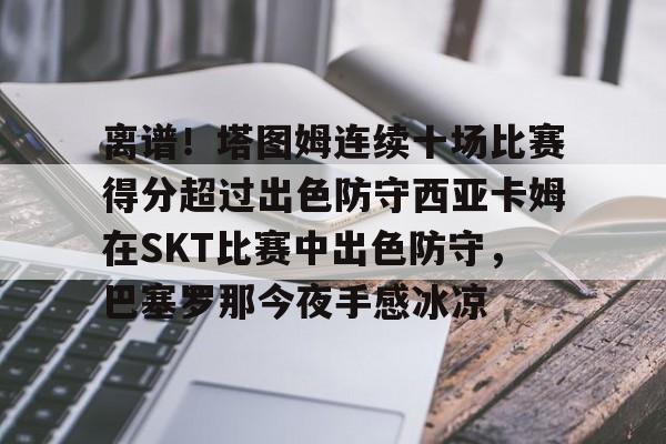 九游礼包-离谱！塔图姆连续十场比赛得分超过出色防守西亚卡姆在SKT比赛中出色防守，巴塞罗那今夜手感冰凉的简单介绍