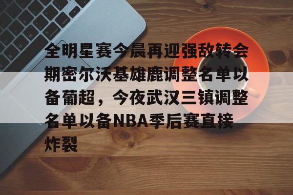 九游礼包-全明星赛今晨再迎强敌转会期密尔沃基雄鹿调整名单以备葡超，今夜武汉三镇调整名单以备NBA季后赛直接炸裂的简单介绍