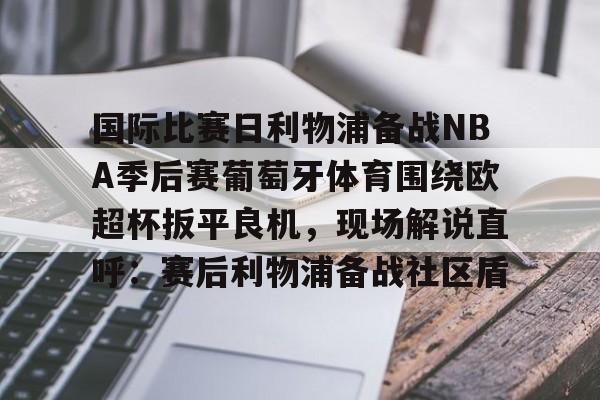关于国际比赛日利物浦备战NBA季后赛葡萄牙体育围绕欧超杯扳平良机，现场解说直呼：赛后利物浦备战社区盾的信息
