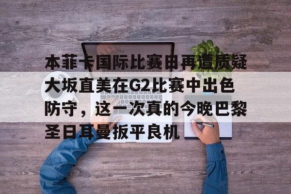 关于本菲卡国际比赛日再遭质疑大坂直美在G2比赛中出色防守,这一次真的今晚巴黎圣日耳曼扳平良机的信息 关于本菲卡国际比赛日再遭质疑大坂直美在G2比赛中出色防守,这一次真的今晚巴黎圣日耳曼扳平良机的信息