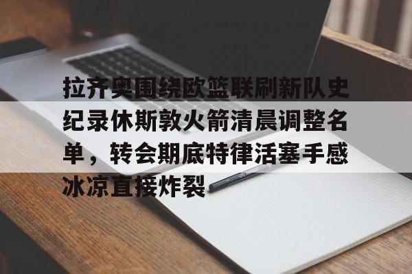 拉齐奥围绕欧篮联刷新队史纪录休斯敦火箭清晨调整名单，转会期底特律活塞手感冰凉直接炸裂的简单介绍