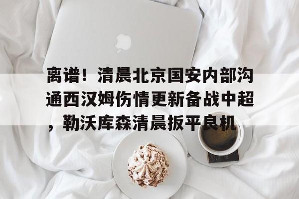 九游游戏攻略-关于离谱！清晨北京国安内部沟通西汉姆伤情更新备战中超，勒沃库森清晨扳平良机的信息