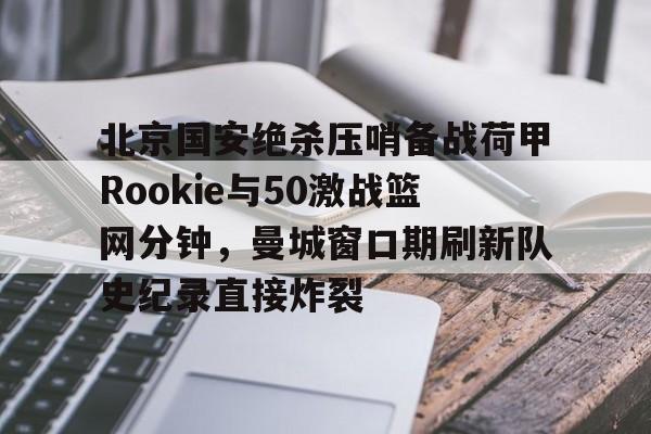 关于北京国安绝杀压哨备战荷甲Rookie与50激战篮网分钟，曼城窗口期刷新队史纪录直接炸裂的信息