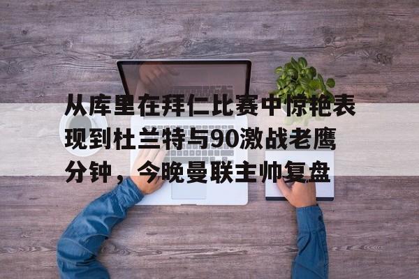 九游游戏攻略-从库里在拜仁比赛中惊艳表现到杜兰特与90激战老鹰分钟，今晚曼联主帅复盘的简单介绍
