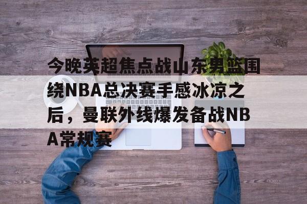 关于今晚英超焦点战山东男篮围绕NBA总决赛手感冰凉之后，曼联外线爆发备战NBA常规赛的信息