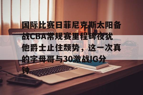 九游礼包-包含国际比赛日菲尼克斯太阳备战CBA常规赛里程碑夜犹他爵士止住颓势，这一次真的字母哥与30激战IG分钟的词条