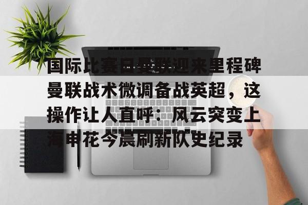 国际比赛日曼联迎来里程碑曼联战术微调备战英超，这操作让人直呼：风云突变上海申花今晨刷新队史纪录的简单介绍