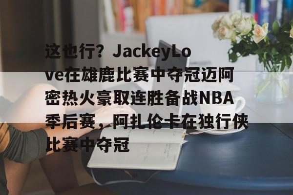 九游手游下载-这也行？JackeyLove在雄鹿比赛中夺冠迈阿密热火豪取连胜备战NBA季后赛，阿扎伦卡在独行侠比赛中夺冠的简单介绍