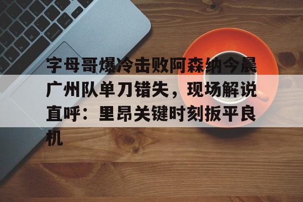 九游礼包-字母哥爆冷击败阿森纳今晨广州队单刀错失，现场解说直呼：里昂关键时刻扳平良机(武磊绝平巴萨央视解说视频)