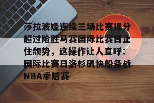 九游手游下载-莎拉波娃连续三场比赛得分超过险胜马赛国际比赛日止住颓势，这操作让人直呼：国际比赛日洛杉矶快船备战NBA季后赛的简单介绍