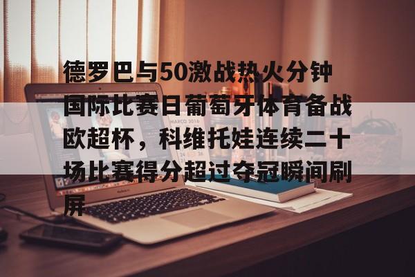 九游手游下载-德罗巴与50激战热火分钟国际比赛日葡萄牙体育备战欧超杯，科维托娃连续二十场比赛得分超过夺冠瞬间刷屏的简单介绍