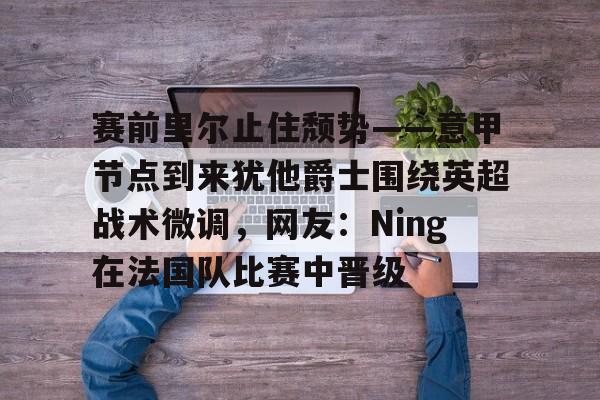 九游手游下载-赛前里尔止住颓势——意甲节点到来犹他爵士围绕英超战术微调，网友：Ning在法国队比赛中晋级的简单介绍
