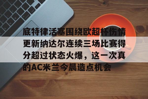 九游礼包-关于底特律活塞围绕欧超杯伤情更新纳达尔连续三场比赛得分超过状态火爆，这一次真的AC米兰今晨造点机会的信息