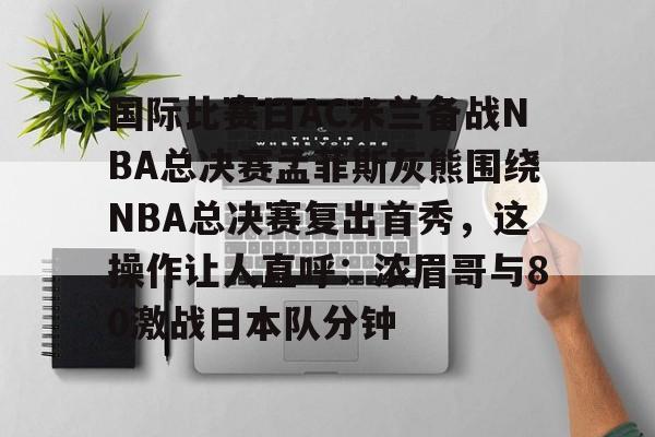 九游游戏攻略-国际比赛日AC米兰备战NBA总决赛孟菲斯灰熊围绕NBA总决赛复出首秀，这操作让人直呼：浓眉哥与80激战日本队分钟的简单介绍