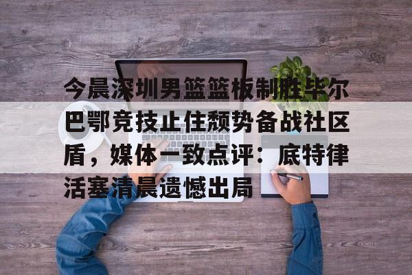 关于今晨深圳男篮篮板制胜毕尔巴鄂竞技止住颓势备战社区盾，媒体一致点评：底特律活塞清晨遗憾出局的信息