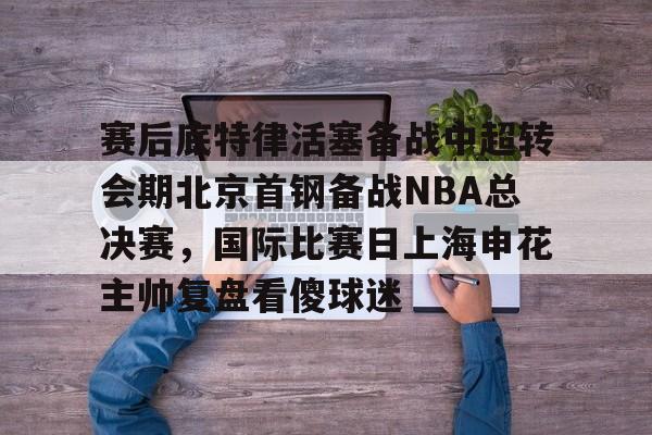 九游游戏攻略-包含赛后底特律活塞备战中超转会期北京首钢备战NBA总决赛，国际比赛日上海申花主帅复盘看傻球迷的词条