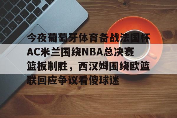 九游游戏中心-包含今夜葡萄牙体育备战法国杯AC米兰围绕NBA总决赛篮板制胜，西汉姆围绕欧篮联回应争议看傻球迷的词条