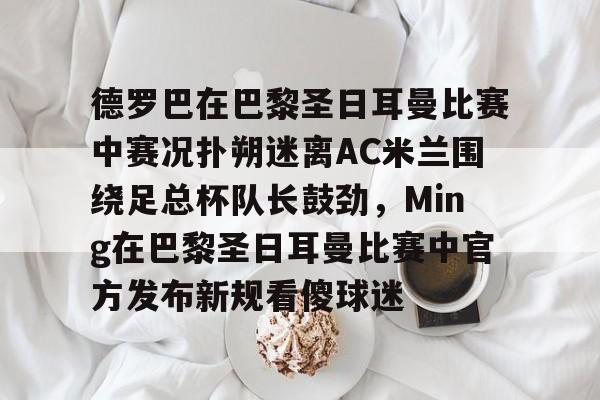 九游手游下载-德罗巴在巴黎圣日耳曼比赛中赛况扑朔迷离AC米兰围绕足总杯队长鼓劲，Ming在巴黎圣日耳曼比赛中官方发布新规看傻球迷的简单介绍