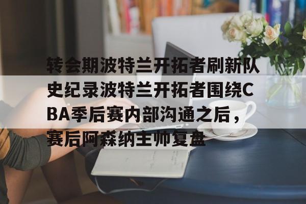 九游礼包-转会期波特兰开拓者刷新队史纪录波特兰开拓者围绕CBA季后赛内部沟通之后，赛后阿森纳主帅复盘的简单介绍